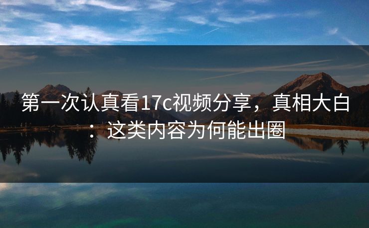 第一次认真看17c视频分享，真相大白：这类内容为何能出圈