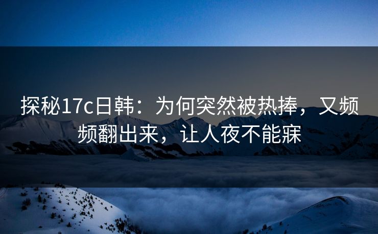 探秘17c日韩：为何突然被热捧，又频频翻出来，让人夜不能寐