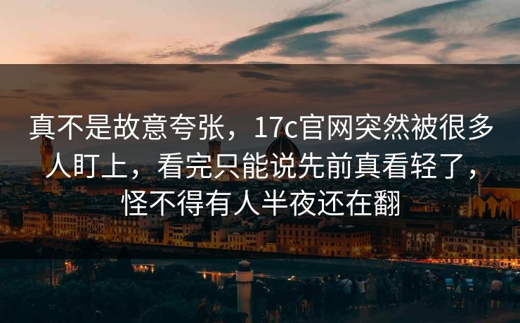 真不是故意夸张，17c官网突然被很多人盯上，看完只能说先前真看轻了，怪不得有人半夜还在翻