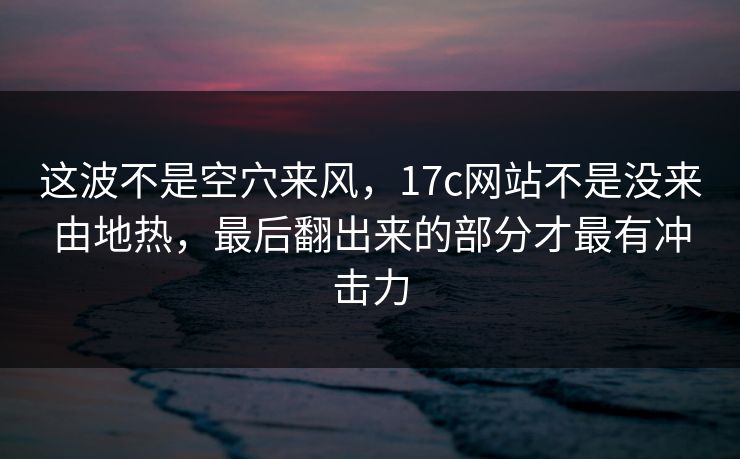 这波不是空穴来风，17c网站不是没来由地热，最后翻出来的部分才最有冲击力