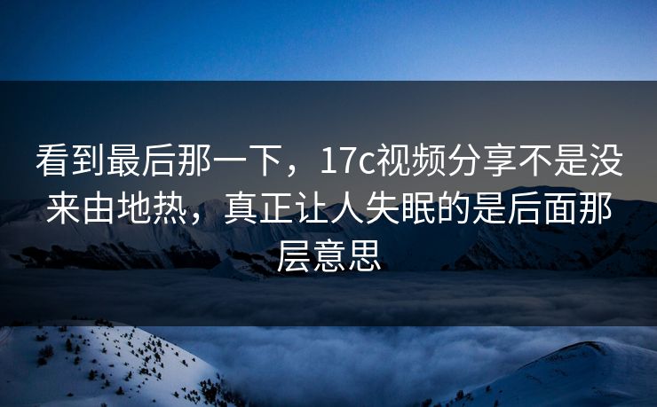 看到最后那一下，17c视频分享不是没来由地热，真正让人失眠的是后面那层意思