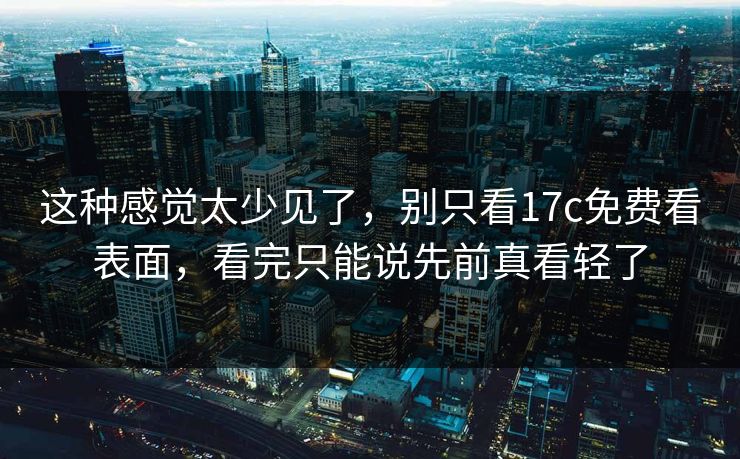 这种感觉太少见了，别只看17c免费看表面，看完只能说先前真看轻了