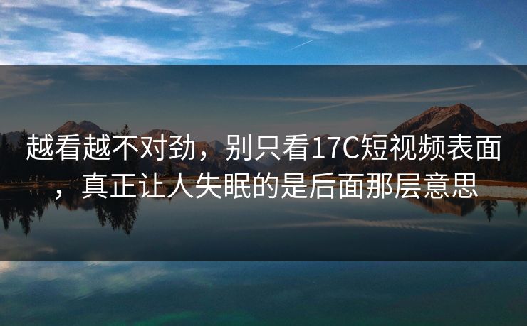 越看越不对劲，别只看17C短视频表面，真正让人失眠的是后面那层意思