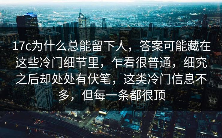 17c为什么总能留下人，答案可能藏在这些冷门细节里，乍看很普通，细究之后却处处有伏笔，这类冷门信息不多，但每一条都很顶