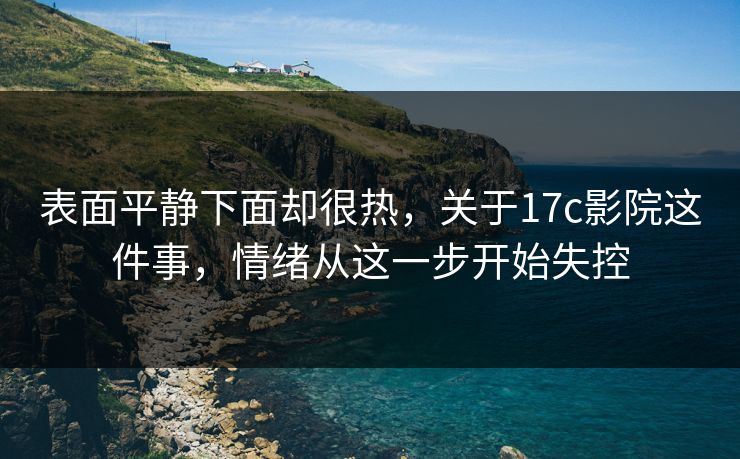表面平静下面却很热，关于17c影院这件事，情绪从这一步开始失控