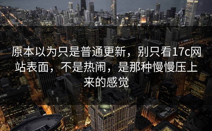 原本以为只是普通更新，别只看17c网站表面，不是热闹，是那种慢慢压上来的感觉