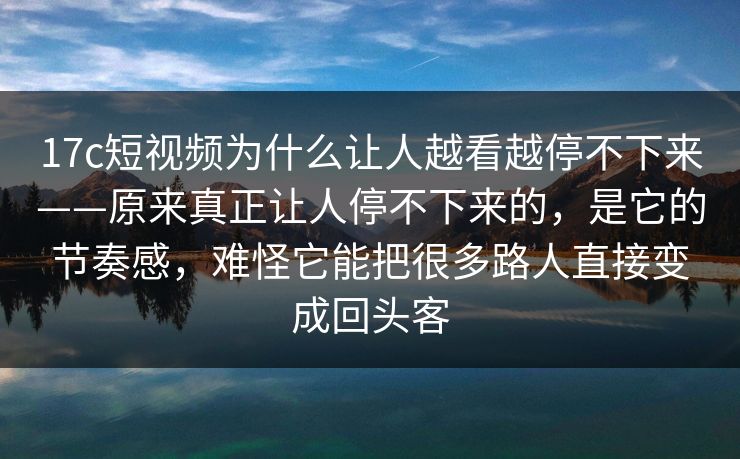 17c短视频为什么让人越看越停不下来——原来真正让人停不下来的，是它的节奏感，难怪它能把很多路人直接变成回头客
