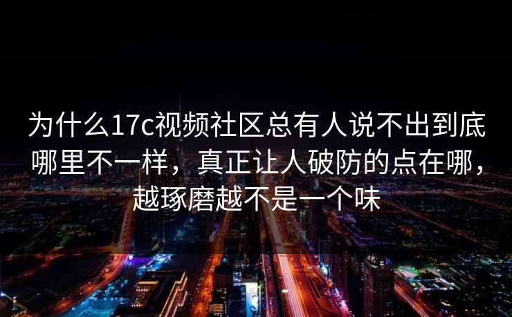 为什么17c视频社区总有人说不出到底哪里不一样，真正让人破防的点在哪，越琢磨越不是一个味