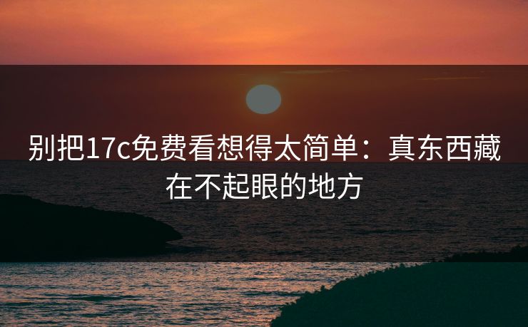 别把17c免费看想得太简单：真东西藏在不起眼的地方