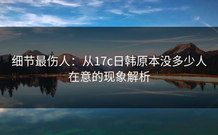 细节最伤人：从17c日韩原本没多少人在意的现象解析