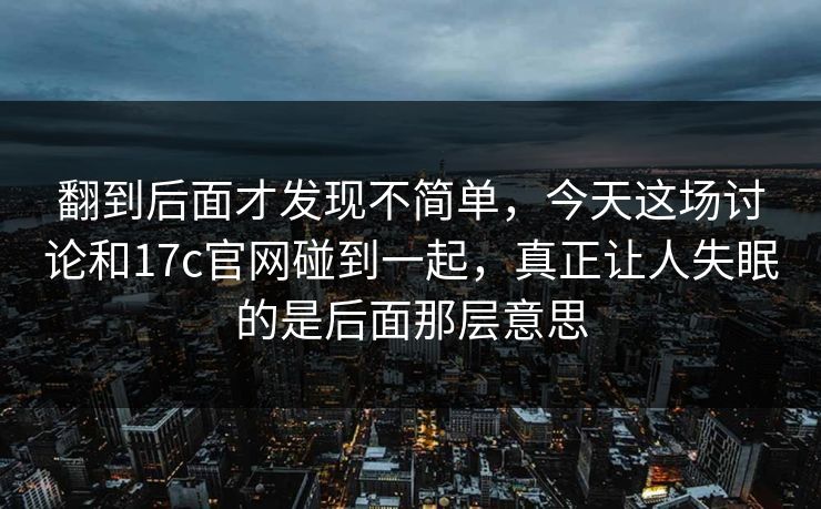 翻到后面才发现不简单，今天这场讨论和17c官网碰到一起，真正让人失眠的是后面那层意思