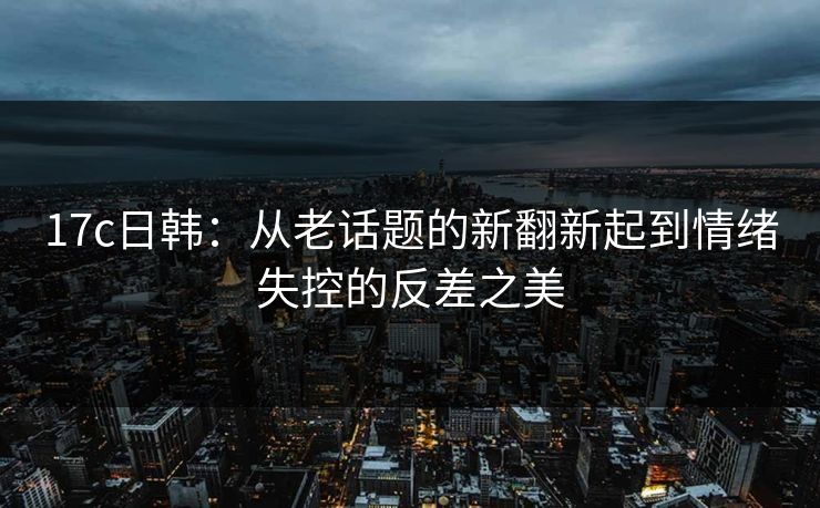 17c日韩：从老话题的新翻新起到情绪失控的反差之美