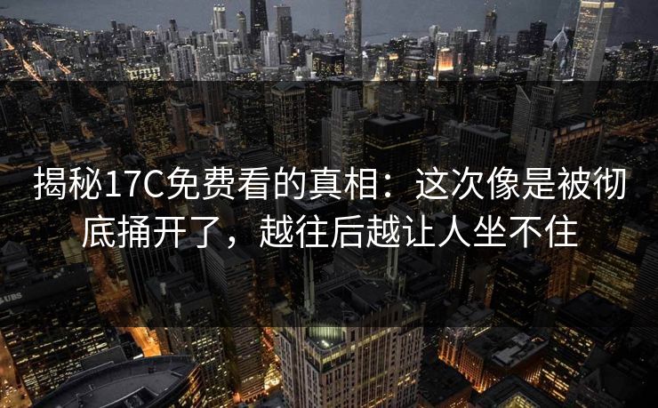 揭秘17C免费看的真相：这次像是被彻底捅开了，越往后越让人坐不住