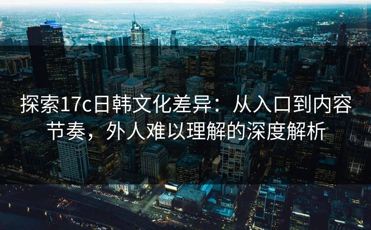 探索17c日韩文化差异：从入口到内容节奏，外人难以理解的深度解析