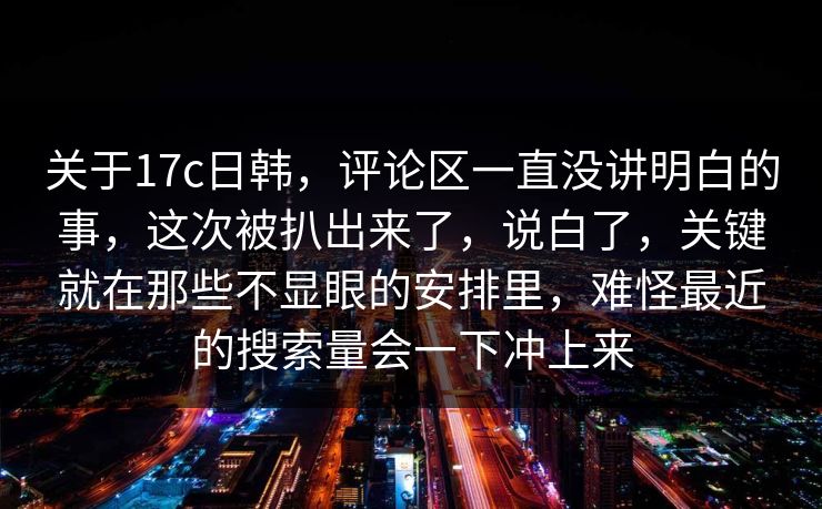 关于17c日韩，评论区一直没讲明白的事，这次被扒出来了，说白了，关键就在那些不显眼的安排里，难怪最近的搜索量会一下冲上来