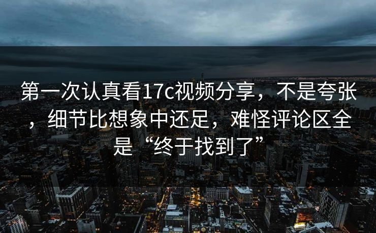 第一次认真看17c视频分享，不是夸张，细节比想象中还足，难怪评论区全是“终于找到了”
