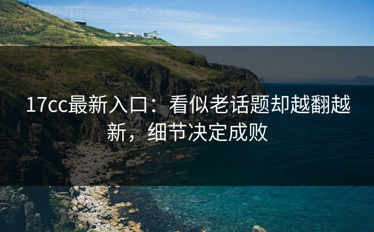 17cc最新入口：看似老话题却越翻越新，细节决定成败