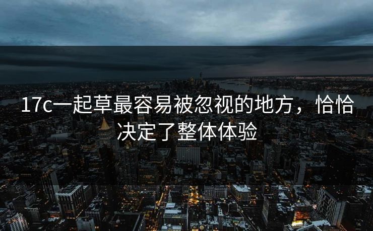 17c一起草最容易被忽视的地方，恰恰决定了整体体验