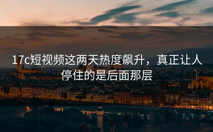 17c短视频这两天热度飙升，真正让人停住的是后面那层