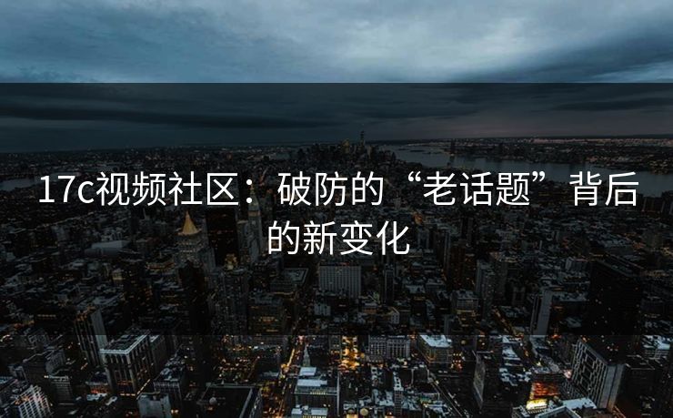 17c视频社区：破防的“老话题”背后的新变化