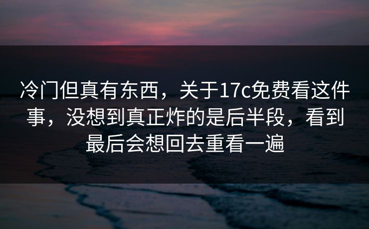 冷门但真有东西，关于17c免费看这件事，没想到真正炸的是后半段，看到最后会想回去重看一遍