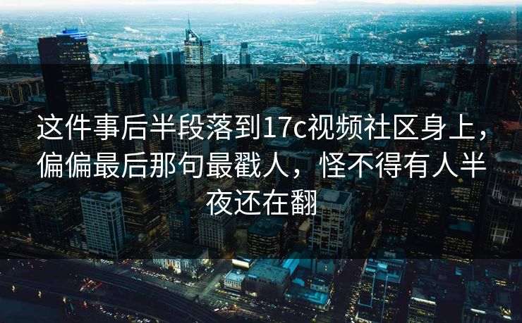 这件事后半段落到17c视频社区身上，偏偏最后那句最戳人，怪不得有人半夜还在翻