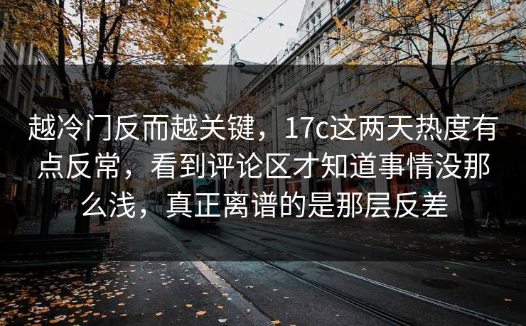 越冷门反而越关键，17c这两天热度有点反常，看到评论区才知道事情没那么浅，真正离谱的是那层反差