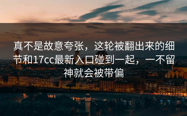 真不是故意夸张，这轮被翻出来的细节和17cc最新入口碰到一起，一不留神就会被带偏