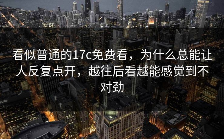 看似普通的17c免费看，为什么总能让人反复点开，越往后看越能感觉到不对劲