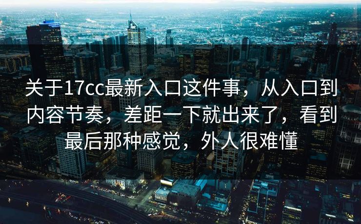 关于17cc最新入口这件事，从入口到内容节奏，差距一下就出来了，看到最后那种感觉，外人很难懂