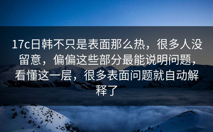 17c日韩不只是表面那么热，很多人没留意，偏偏这些部分最能说明问题，看懂这一层，很多表面问题就自动解释了