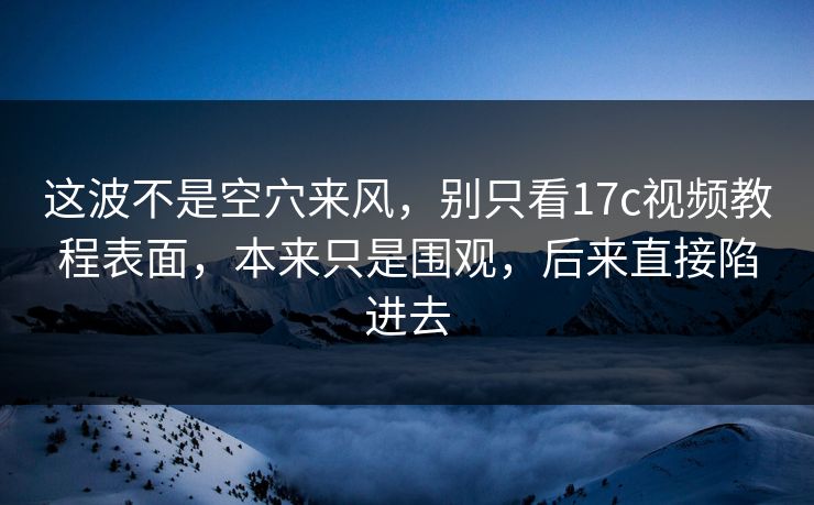 这波不是空穴来风，别只看17c视频教程表面，本来只是围观，后来直接陷进去
