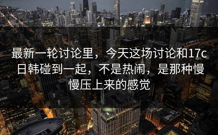 最新一轮讨论里，今天这场讨论和17c日韩碰到一起，不是热闹，是那种慢慢压上来的感觉