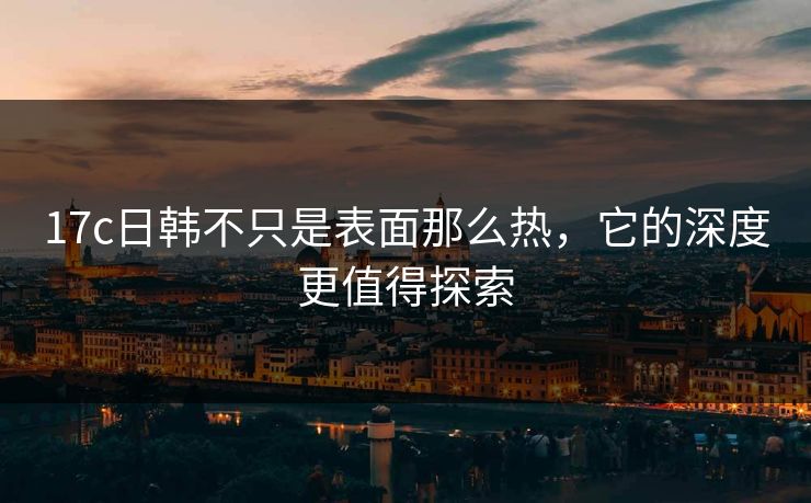 17c日韩不只是表面那么热，它的深度更值得探索