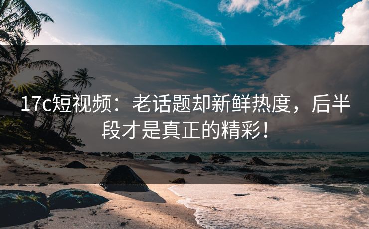 17c短视频：老话题却新鲜热度，后半段才是真正的精彩！