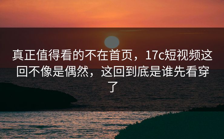 真正值得看的不在首页，17c短视频这回不像是偶然，这回到底是谁先看穿了