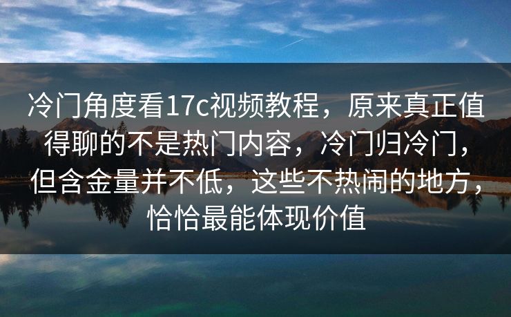 冷门角度看17c视频教程，原来真正值得聊的不是热门内容，冷门归冷门，但含金量并不低，这些不热闹的地方，恰恰最能体现价值