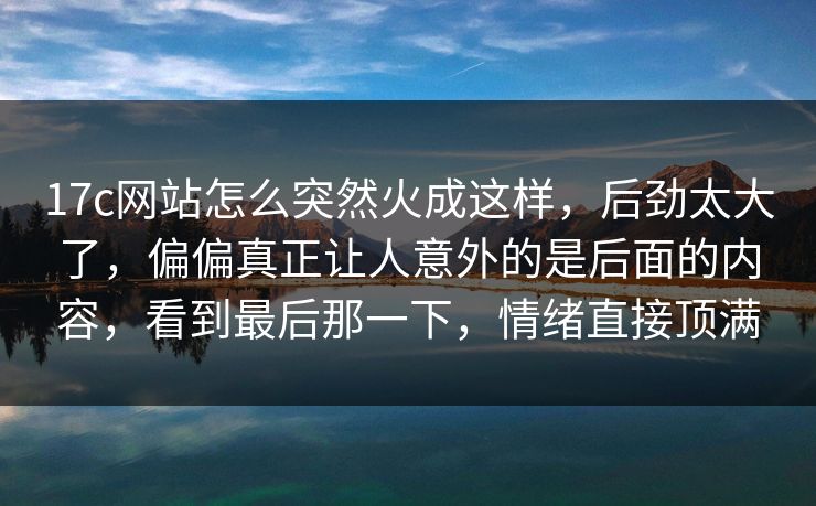 17c网站怎么突然火成这样，后劲太大了，偏偏真正让人意外的是后面的内容，看到最后那一下，情绪直接顶满