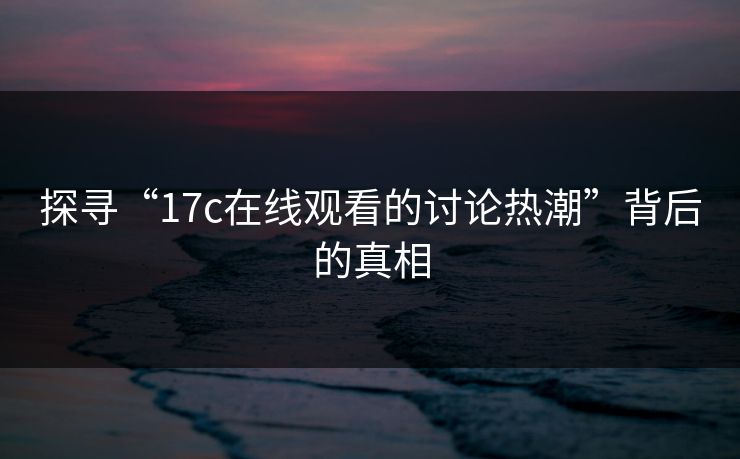 探寻“17c在线观看的讨论热潮”背后的真相