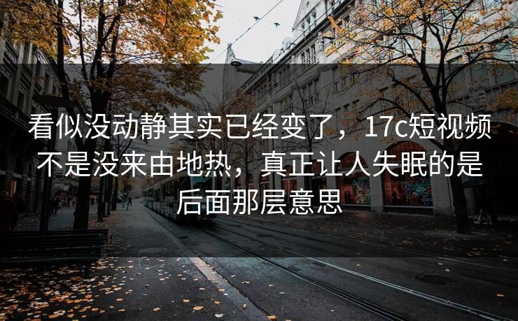 看似没动静其实已经变了，17c短视频不是没来由地热，真正让人失眠的是后面那层意思