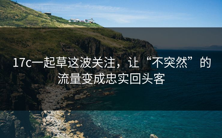 17c一起草这波关注，让“不突然”的流量变成忠实回头客