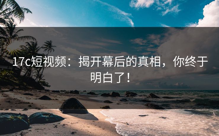 17c短视频：揭开幕后的真相，你终于明白了！