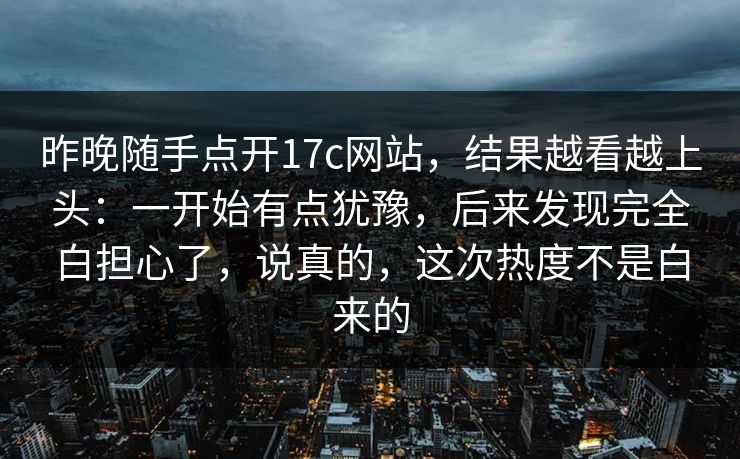 昨晚随手点开17c网站，结果越看越上头：一开始有点犹豫，后来发现完全白担心了，说真的，这次热度不是白来的