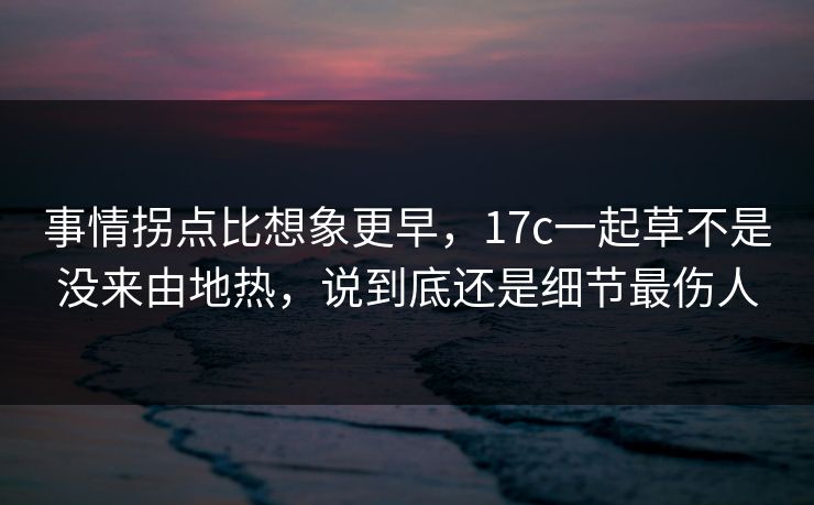 事情拐点比想象更早，17c一起草不是没来由地热，说到底还是细节最伤人