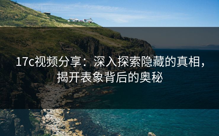 17c视频分享：深入探索隐藏的真相，揭开表象背后的奥秘
