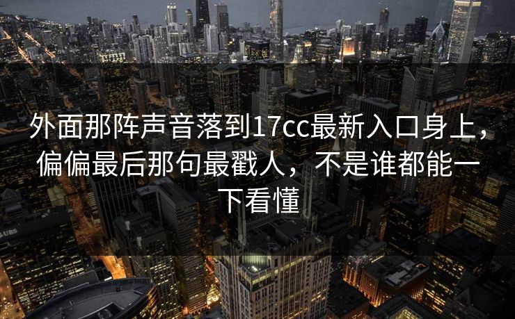 外面那阵声音落到17cc最新入口身上，偏偏最后那句最戳人，不是谁都能一下看懂