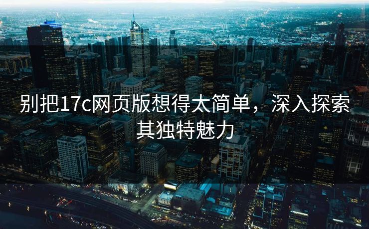 别把17c网页版想得太简单，深入探索其独特魅力
