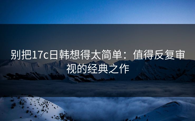别把17c日韩想得太简单：值得反复审视的经典之作