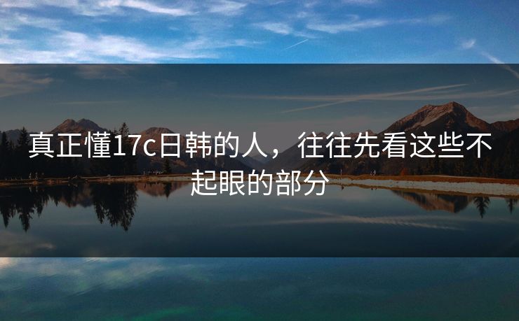 真正懂17c日韩的人，往往先看这些不起眼的部分