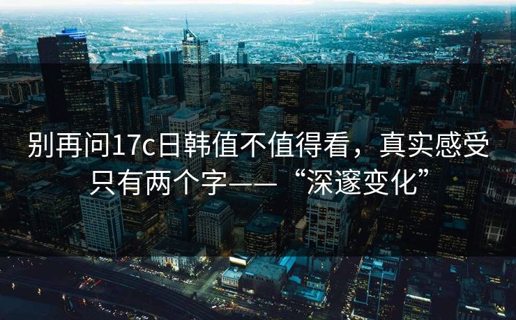 别再问17c日韩值不值得看，真实感受只有两个字——“深邃变化”